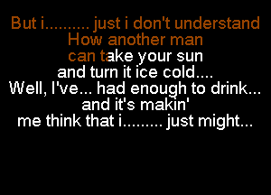 But i .......... just i don't understand
How another man
can take your sun
and turn it ice cold....
Well, I've... had enough to drink...
and it's makln'
me think that i ......... just might...