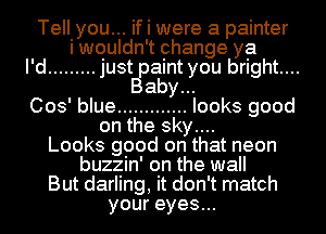 Tell yo...u if I were a painter
I wouldn t change ya
I'd ......... just paint you bright....
Baby...
003' blue ............. looks good
on the sky...
Looks good on that neon
buzzin' on the wall
But darling, it don' t match
your eyes...