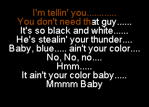 I'm tellin' you ............
You don't need that guy ......
It's so black and white ......

He's stealin' your thunder....
Baby, blue ..... ain't your color....

No, No, no....

Hmm .....

It ain't your color baby .....

Mmmm Baby