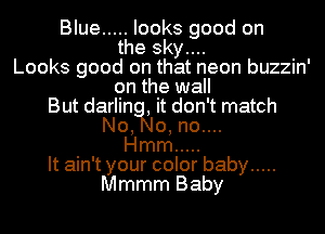 Blue ..... looks good on
the sky....
Looks good on that neon buzzin'
on the wall
But darlin , it don't match
No, 0, no....
Hmm .....
It ain't your color baby .....
Mmmm Baby