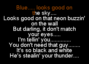 Blue ..... looks good on
the sky....
Looks good on that neon buzzin'
on the wall
But darling, it don't match
youreyes .....
I'm tellin' you ..............
You don't need that guy ........
It's so black and white
He's stealin' your thunder....