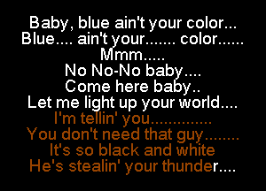 Baby, blue ain't your color...
Blue.... ain't our ....... color ......
mm .....
No No-No bab
Come here ha y..

Let me Ii ht up your world....
I'm te Iin' you ..............
You don't need that guy ........
It's so black and white
He's stealin' your thunder....