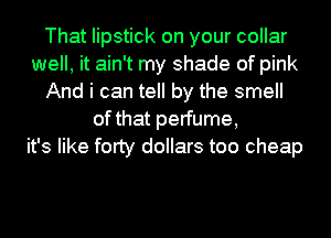 That lipstick on your collar
well, it ain't my shade of pink
And i can tell by the smell
of that perfume,
it's like forty dollars too cheap