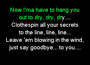 Now I'ma have to hang you
out to dry, dry, dry....
Clothespin all your secrets
to the line, line, line...
Leave 'em blowing in the wind,
just say goodbye... to you....