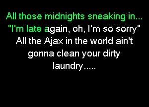 All those midnights sneaking in...
I'm late again, oh, I'm so sorry
All the Ajax in the world ain't
gonna clean your dirty
laundry .....