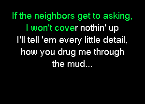 Ifthe neighbors get to asking,
I won't cover nothin' up
I'll tell 'em every little detail,
how you drug me through
the mud...