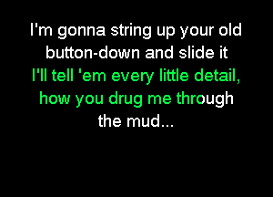 I'm gonna string up your old
button-down and slide it
I'll tell 'em every little detail,
how you drug me through
the mud...
