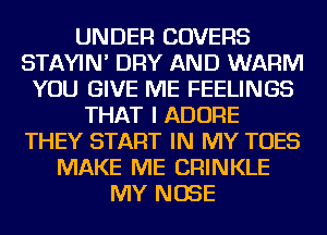 UNDER COVERS
STAYIN' DRY AND WARM
YOU GIVE ME FEELINGS
THAT I ADORE
THEY START IN MY TOES
MAKE ME CRINKLE
MY NOSE
