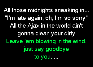 All those midnights sneaking in...
I'm late again, oh, I'm so sorry
All the Ajax in the world ain't
gonna clean your dirty
Leave 'em blowing in the wind,
just say goodbye
to you .....