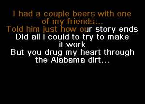 I had a couple beers with one
of my friends...
Told him just how our story ends
Did all i could to try to make
it work
But you drug my heart through
the Alabama dirt...