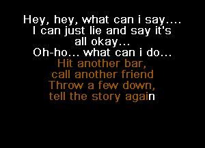 Hey, hey, what can i say....
I can just lie and say it's
all okay...

Oh-ho... what can i do...
Hit another bar,
call another friend
Throw a few down,
tell the story again

g