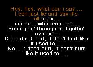 Hey, hey, what can i say....
I can just lie and say it's
all okay...

Oh-ho... what can i do...
Been goin' through hell gettin'
over you
But it don't hurt, it don't hurt like
it used t0....

No... it don't hurt, it don't hurt
like it used to .....