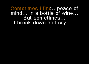 Sometimes i find.. peace of
mind... in a bottle of wine...
But sometimes...

I break down and cry .....