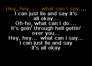 Hey, hey ..... what can i say....

I can just lie and say it's
all okay...

Oh-ho, what can I d0....
It's goin' through hell gettin'
over you...

Hey, hey... what can i say...
i can just lie and say
it's all okay