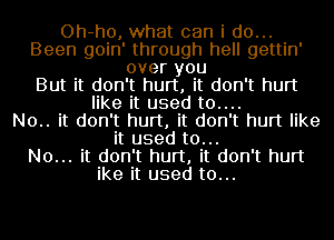 Oh-ho, what can i do...
Been goin' through hell gettin'
over you
But it don't hurt, it don't hurt
like it used t0....

N0.. it don't hurt, it don't hurt like
it used to...

No... it don't hurt, it don't hurt
ike it used to...