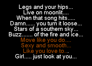 Legs and your hips...
lee on moonlit....
When that song hits .....
Damn ...... you turn it loose...
Stars of a southern sky...

Buzz ....... of the fire and Ice...

Move like you do....
Sexy and smooth...
Like you love to...
Girl ..... just look at you...