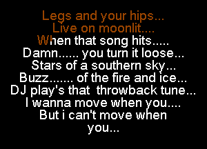 Legs and your hips...
lee on moonlit....

When that song hits .....

Damn ...... you turn it loose...
Stars of a southern sky...

Buzz ....... of the fire and Ice...
DJ play's that throwback tune...
I wanna move when ou....

But i can't move w en

you...