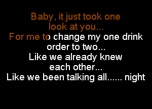 Baby, itjust took one
look at you...
For me to change my one drink
order to two...
Like we already knew
each other...
Like we been talking all ...... night