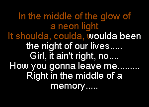 In the middle of the glow of
a neon light
It shoulda, coulda, woulda been
the night of our lives .....
Girl, it ain't right, no....
How you gonna leave me .........
Right in the middle of a
memory .....