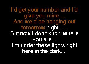 I'd get your number and I'd
give you mine....
And we'd be hanging out
tomorrow night ......
But now i don't know where
you are...
I'm under these lights right

here in the dark.... I