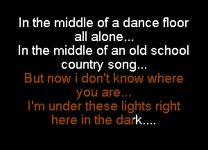 In the middle of a dance floor
all alone...
In the middle of an old school
country song...
But now i don't know where
you are...
I'm under these lights right
here in the dark....