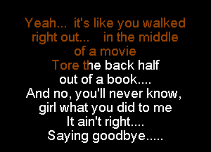 Yeah... it's like you walked
right out... in the middle
of a movie
Tore the back half
out of a book....

And no, you'll never know,
girl what you did to me

It ain't right...
Saying goodbye ..... l