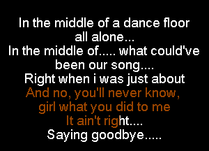 In the middle of a dance floor
all alone...
In the middle of ..... what could've
been our song....

Right when i was just about
And no, you'll never know,
girl what you did to me
It ain't right....

Saying goodbye .....