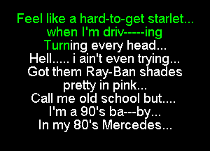 Feel like a hard-to-get starlet...
when I'm driv ----- ing
Turning every head...

Hell ..... i ain't even trying...
Got them Ray-Ban shades
pretty in pink...

Call me old school but....
I'm a 90's ba---by...

In my 80's Mercedes...