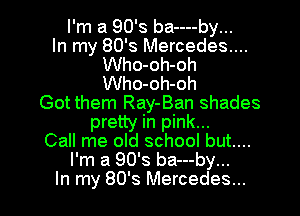 I'm a 90's ba----by...

In my 80's Mercedes....
Who-oh-oh
Who-oh-oh

Got them Ray-Ban shades

pretty in pink...
Call me old school but...
I'm a 90's ba---by...
In my 80's Mercedes...