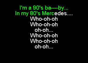 I'm a 90's ba----by...
In my 80's Mercedes....
Who-oh-oh
Who-oh-oh
oh-oh...

Who-oh-oh
Who-oh-oh
oh-oh...