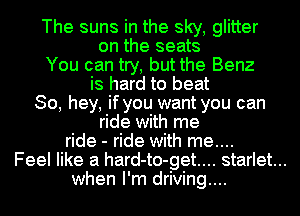 The suns in the sky, glitter
on the seats
You can try, but the Benz
is hard to beat
So, hey, if you want you can
ride with me
ride - ride with me....
Feel like a hard-to-get.... starlet...
when I'm driving....