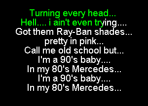 Turning every head...

Hell.... i ain't even trying....
Got them Ray-Ban shades...
pretty in pink...

Call me old school but...
I'm a 90's baby....

In my 80's Mercedes...
I'm a 90's baby....

In my 80's Mercedes...