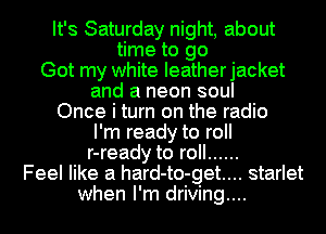 It's Saturday night, about
time to go
Got my white Ieatherjacket
and a neon soul
Once i turn on the radio
I'm ready to roll
r-ready to roll ......
Feel like a hard-to-get.... starlet
when I'm driving....