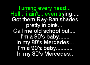Turning every head...
Hell... i ain't... even trying .....
Got them Ray-Ban shades

pretty in pink....
Call me old school but....
I'm a 90's baby .......
In my 80's Mercedes...
I'm a 90's baby ...........

In my 80's Mercedes.. l