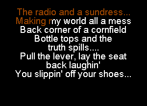 The radio and a sundress...
Making my world all a mess
Back corner of a cornfield
Bottle tops and the
truth spills....

Pull the lever, la the seat
back Iaug in'

You slippin' off your shoes...
