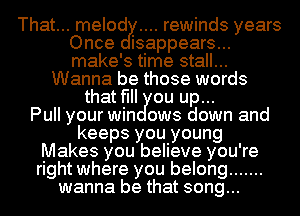 That... melod rewinds years
Once isappears...
make's time stall...

Wanna be those words
that fill ou up...

Pull your win ows down and
keeps you young
Makes you believe you're
right where you belong .......
wanna be that song...