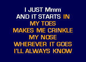 I JUST Mmm
AND IT STARTS IN
MY TOES
MAKES ME CRINKLE
MY NOSE
WHEREVEFI IT GOES
I'LL ALWAYS KNOW