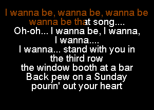 I wanna be, wanna be, wanna be
wanna be that song....
Oh-oh... I wanna be, I wanna,

I wanna...

I wanna... stand with you in
the third row
the window booth at a bar
Back pew on a Sunday
pourln' out your heart