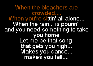 When the bleachers are
crowded...

When you're sittin' all alone...
When the rain... is pourin'
and you need something to take
you home
Let me be that song
that gets you high...
Makes you dance...
makes you fall....