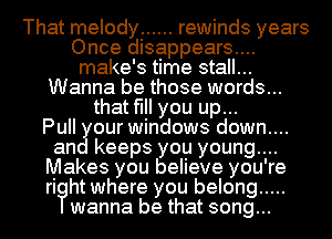 That melody ...... rewinds years
Once disappears....
make's time stall...
Wanna be those words...
that fill you up...

Pull our windows down....
an keeps you young....
Makes you believe you're
rioht where you belong .....
wanna be that song...