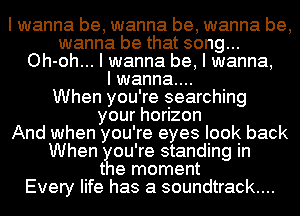 I wanna be, wanna be, wanna be,
wanna be that song...
Oh-oh... I wanna be, I wanna,

I wanna...

When you're searching
yourhoIzon
And when you're eyes look back
When ?u're standing in
t e moment
Every life has a soundtrack...