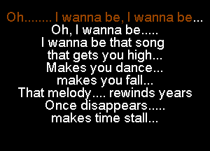 Oh ........ I wanna be, I wanna be...
Oh, I wanna be .....
I wanna be that song
that gets you high...
Makes you dance...
makes you fall...
That melod rewinds years
Once isappears .....
makes time stall...