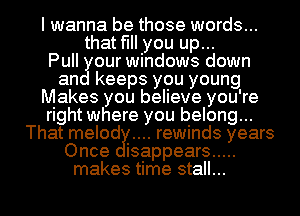 I wanna be those words...
that fill you up...

Pull our windows down
an keeps you young
Makes you believe you're
right where you belong...
That melod rewinds years
Once isappears .....
makes time stall...