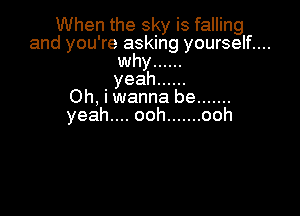 When the sky is falling
and you're asking yourself....
why ......
yeah ......
Oh,hNannabe .......

yeah.... ooh ....... ooh