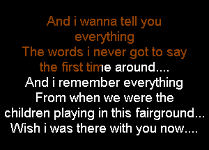 And i wanna tell you
everything
The words i never got to say
the first time around....
And i remember everything
From when we were the
children playing in this fairground...
Wish i was there with you now....
