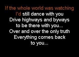 Ifthe whole world was watching
I'd still dance with you
Drive highways and byways
to be there with you...
Over and over the only truth
Everything comes back
to you...