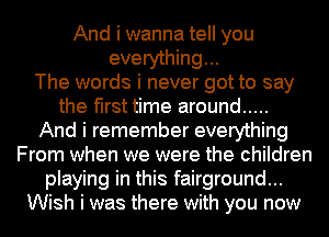 And i wanna tell you
everything...

The words i never got to say
the first time around .....
And i remember everything
From when we were the children
playing in this fairground...
Wish i was there with you now