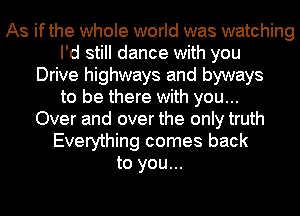 As ifthe whole world was watching
I'd still dance with you
Drive highways and byways
to be there with you...
Over and over the only truth
Everything comes back
to you...