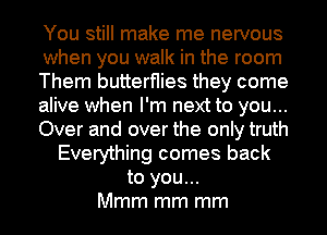 You still make me nervous
when you walk in the room
Them butterflies they come
alive when I'm next to you...
Over and over the only truth
Everything comes back
to you...
Mmm mm mm