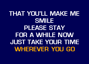 THAT YOU'LL MAKE ME
SMILE
PLEASE STAY
FOR A WHILE NOW
JUST TAKE YOUR TIME
WHEREVER YOU GO